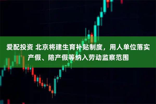 爱配投资 北京将建生育补贴制度，用人单位落实产假、陪产假等纳入劳动监察范围