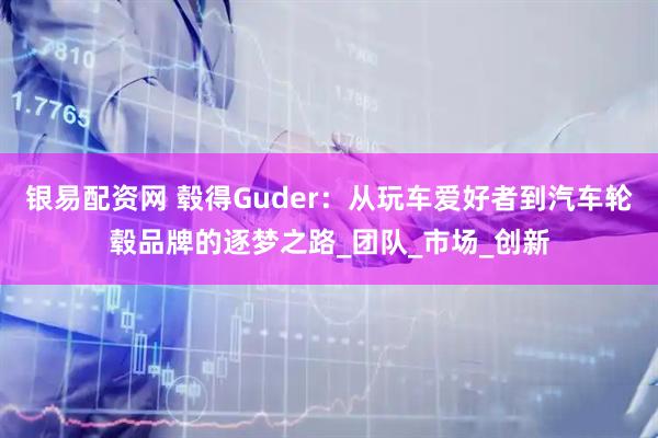 银易配资网 毂得Guder：从玩车爱好者到汽车轮毂品牌的逐梦之路_团队_市场_创新