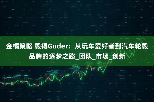 金橘策略 毂得Guder：从玩车爱好者到汽车轮毂品牌的逐梦之路_团队_市场_创新