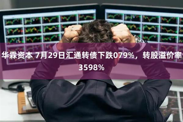 华霖资本 7月29日汇通转债下跌079%，转股溢价率3598%