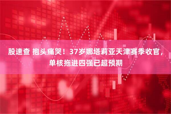 股速查 抱头痛哭！37岁娜塔莉亚天津赛季收官，单核拖进四强已超预期
