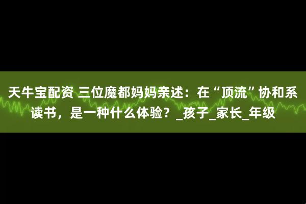 天牛宝配资 三位魔都妈妈亲述：在“顶流”协和系读书，是一种什么体验？_孩子_家长_年级