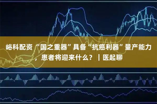 峪科配资 “国之重器”具备“抗癌利器”量产能力，患者将迎来什么？｜医起聊