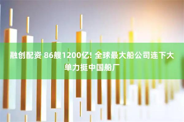 融创配资 86艘1200亿! 全球最大船公司连下大单力挺中国船厂