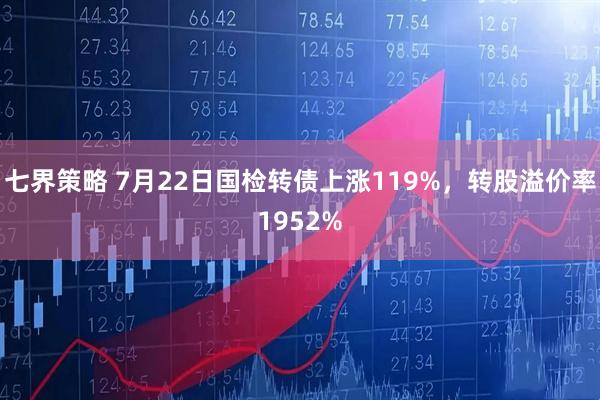七界策略 7月22日国检转债上涨119%，转股溢价率1952%