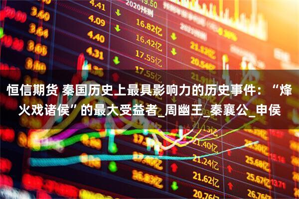 恒信期货 秦国历史上最具影响力的历史事件：“烽火戏诸侯”的最大受益者_周幽王_秦襄公_申侯