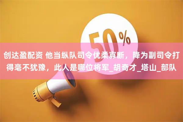 创达盈配资 他当纵队司令优柔寡断，降为副司令打得毫不犹豫，此人是哪位将军_胡奇才_塔山_部队