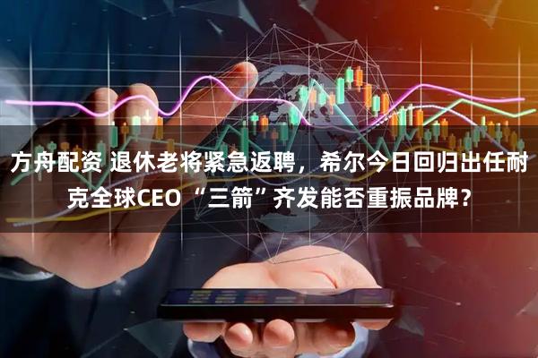方舟配资 退休老将紧急返聘，希尔今日回归出任耐克全球CEO “三箭”齐发能否重振品牌？