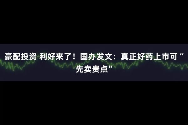 豪配投资 利好来了！国办发文：真正好药上市可“先卖贵点”