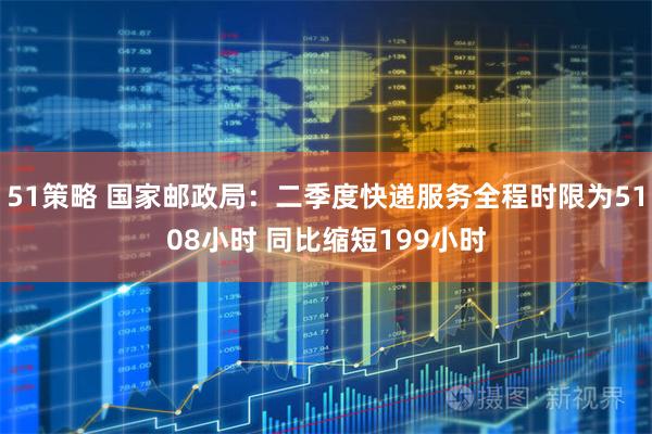 51策略 国家邮政局：二季度快递服务全程时限为5108小时 同比缩短199小时