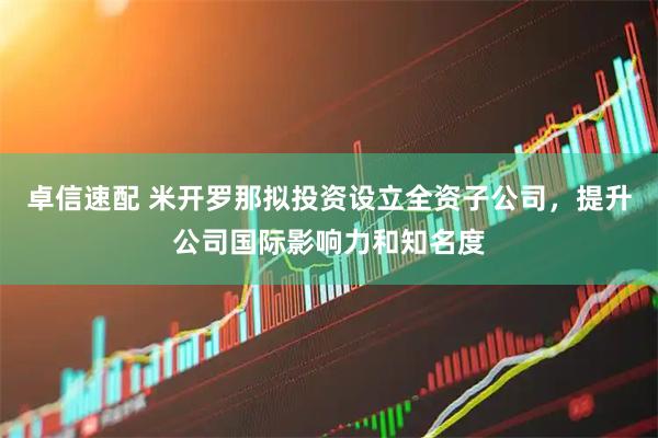卓信速配 米开罗那拟投资设立全资子公司，提升公司国际影响力和知名度